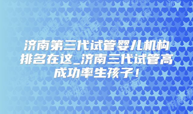 济南第三代试管婴儿机构排名在这_济南三代试管高成功率生孩子！