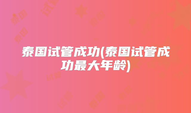 泰国试管成功(泰国试管成功最大年龄)