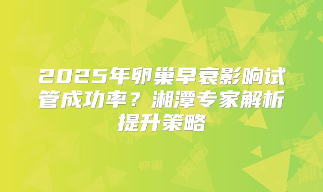 2025年卵巢早衰影响试管成功率？湘潭专家解析提升策略