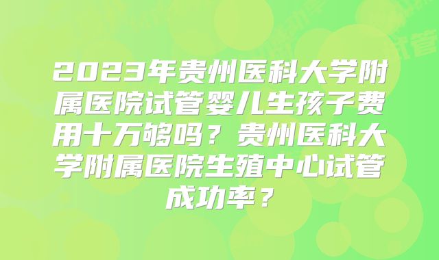 2023年贵州医科大学附属医院试管婴儿生孩子费用十万够吗?贵州医科大学附属医院生殖中心试管成功率?