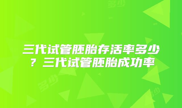 三代试管胚胎存活率多少?三代试管胚胎成功率