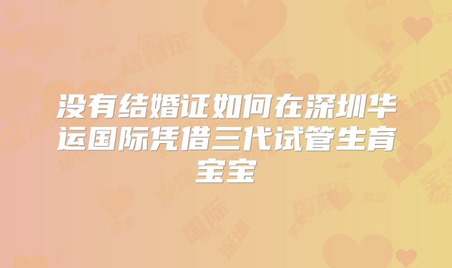 没有结婚证如何在深圳华运国际凭借三代试管生育宝宝