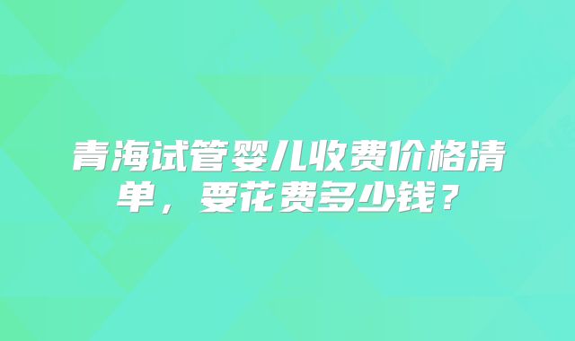 青海试管婴儿收费价格清单，要花费多少钱？