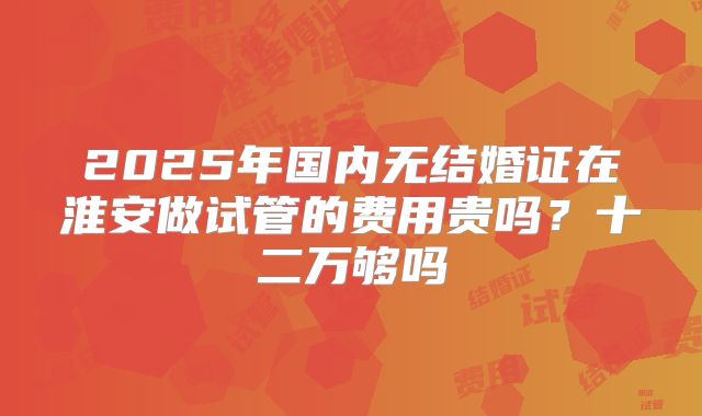 2025年国内无结婚证在淮安做试管的费用贵吗？十二万够吗