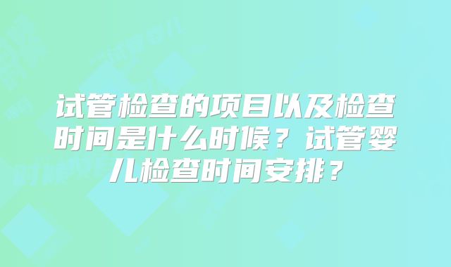 试管检查的项目以及检查时间是什么时候？试管婴儿检查时间安排？