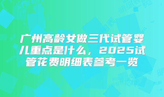 广州高龄女做三代试管婴儿重点是什么，2025试管花费明细表参考一览