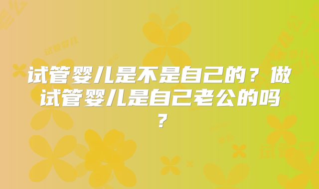 试管婴儿是不是自己的？做试管婴儿是自己老公的吗？