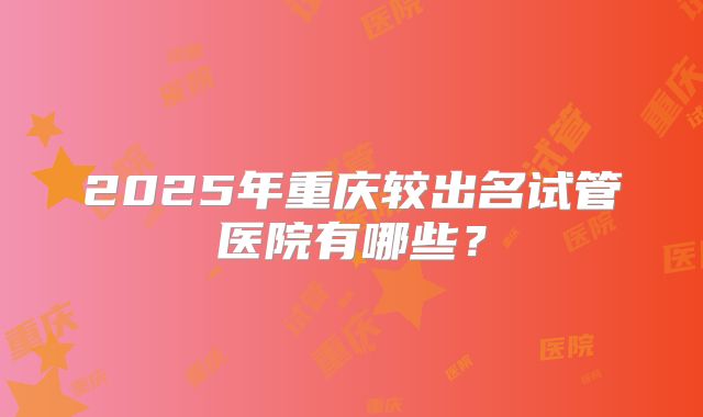 2025年重庆较出名试管医院有哪些？