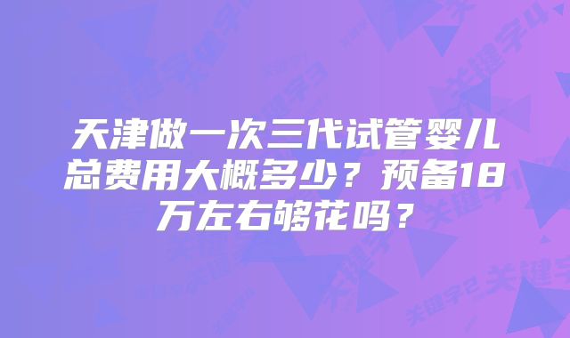 天津做一次三代试管婴儿总费用大概多少?预备18万左右够花吗?