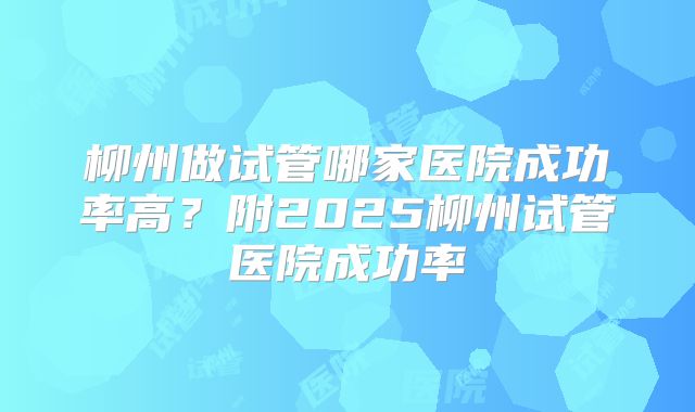 柳州做试管哪家医院成功率高?附2025柳州试管医院成功率