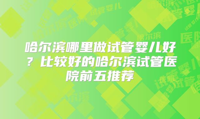 哈尔滨哪里做试管婴儿好？比较好的哈尔滨试管医院前五推荐