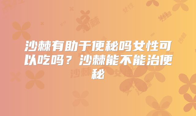 沙棘有助于便秘吗女性可以吃吗？沙棘能不能治便秘