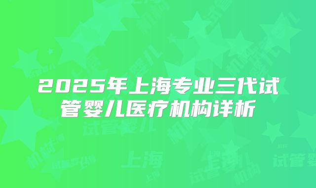 2025年上海专业三代试管婴儿医疗机构详析