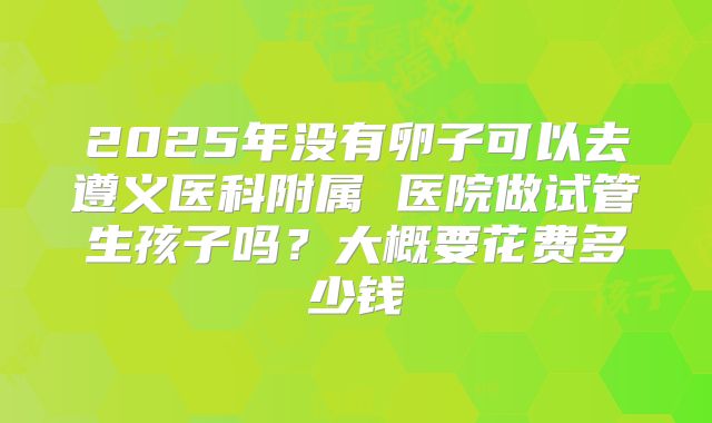 2025年没有卵子可以去遵义医科附属 医院做试管生孩子吗？大概要花费多少钱