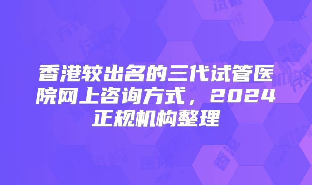 香港较出名的三代试管医院网上咨询方式，2024正规机构整理