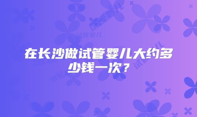 在长沙做试管婴儿大约多少钱一次?
