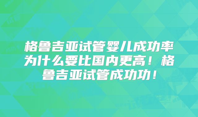 格鲁吉亚试管婴儿成功率为什么要比国内更高!格鲁吉亚试管成功功!
