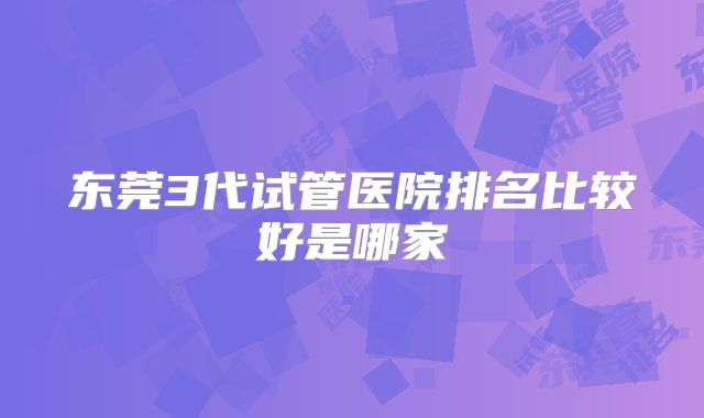 东莞3代试管医院排名比较好是哪家