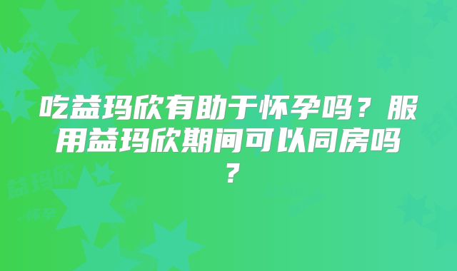 吃益玛欣有助于怀孕吗?服用益玛欣期间可以同房吗?