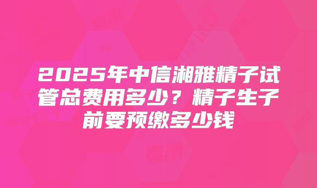 2025年中信湘雅精子试管总费用多少?精子生子前要预缴多少钱