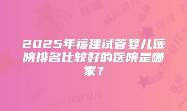 2025年福建试管婴儿医院排名比较好的医院是哪家？