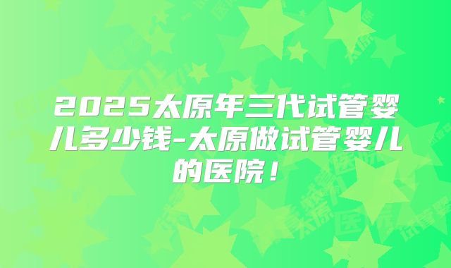 2025太原年三代试管婴儿多少钱-太原做试管婴儿的医院!
