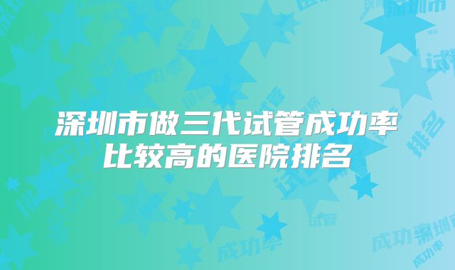 深圳市做三代试管成功率比较高的医院排名