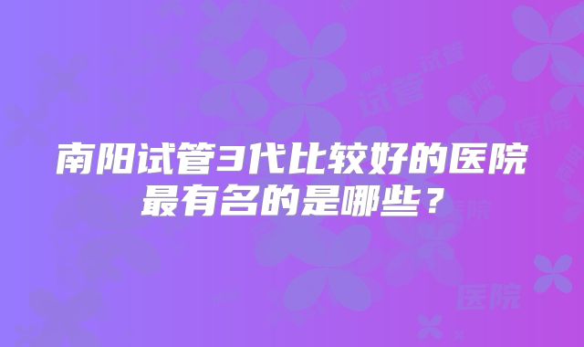 南阳试管3代比较好的医院最有名的是哪些?