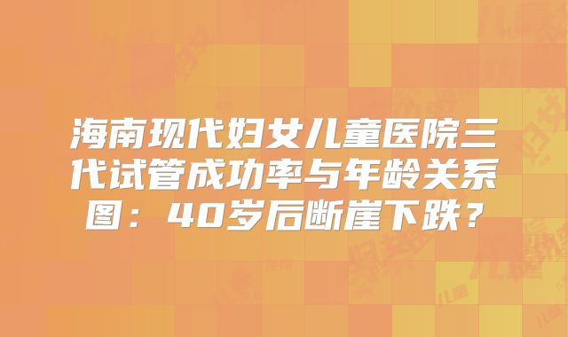 海南现代妇女儿童医院三代试管成功率与年龄关系图：40岁后断崖下跌？