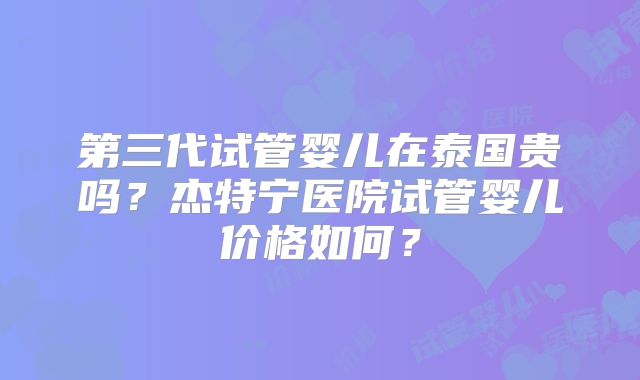 第三代试管婴儿在泰国贵吗？杰特宁医院试管婴儿价格如何？