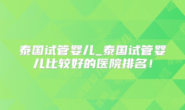 泰国试管婴儿_泰国试管婴儿比较好的医院排名!