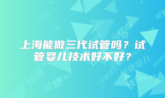 上海能做三代试管吗？试管婴儿技术好不好？