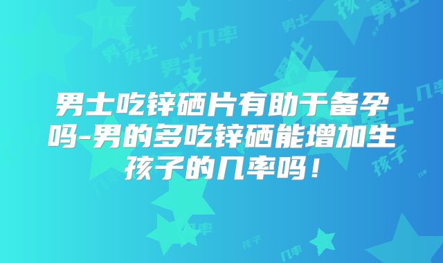 男士吃锌硒片有助于备孕吗-男的多吃锌硒能增加生孩子的几率吗!