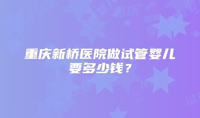 重庆新桥医院做试管婴儿要多少钱?
