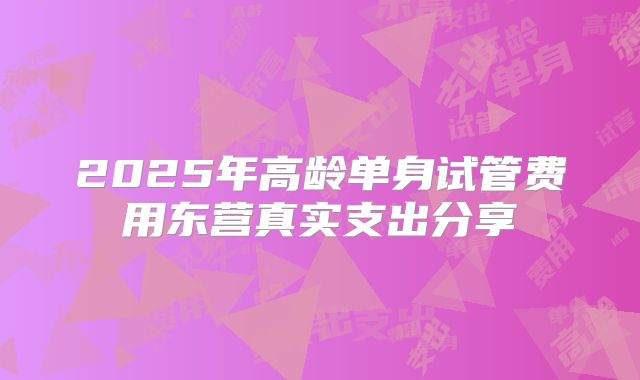 2025年高龄单身试管费用东营真实支出分享