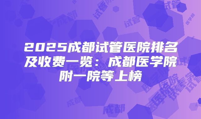2025成都试管医院排名及收费一览：成都医学院附一院等上榜