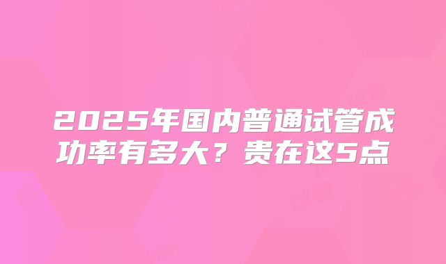 2025年国内普通试管成功率有多大？贵在这5点