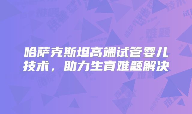 哈萨克斯坦高端试管婴儿技术,助力生育难题解决