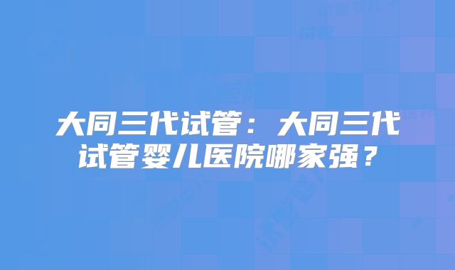 大同三代试管:大同三代试管婴儿医院哪家强?