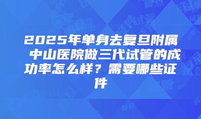 2025年单身去复旦附属 中山医院做三代试管的成功率怎么样?需要哪些证件