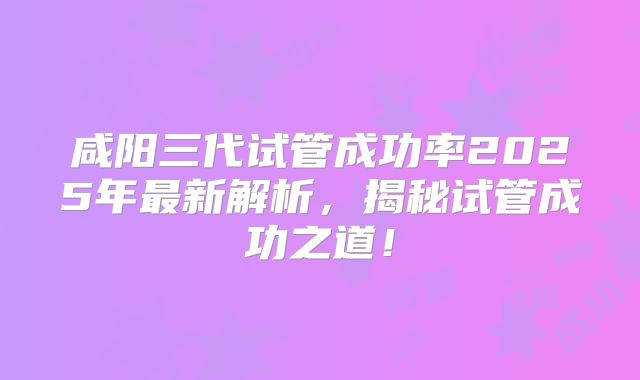 咸阳三代试管成功率2025年最新解析，揭秘试管成功之道！
