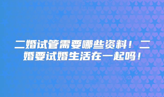 二婚试管需要哪些资料！二婚要试婚生活在一起吗！