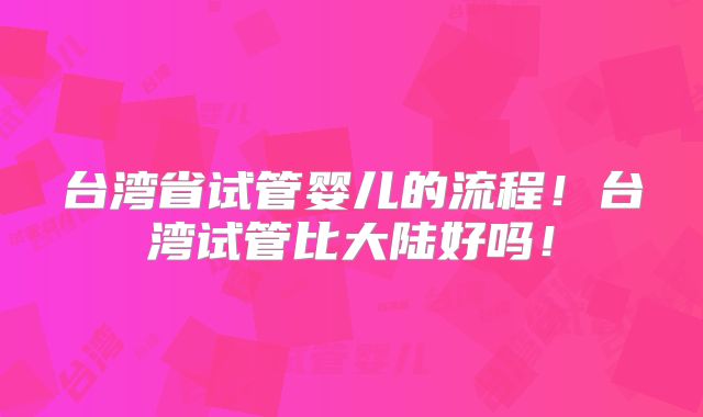 台湾省试管婴儿的流程！台湾试管比大陆好吗！