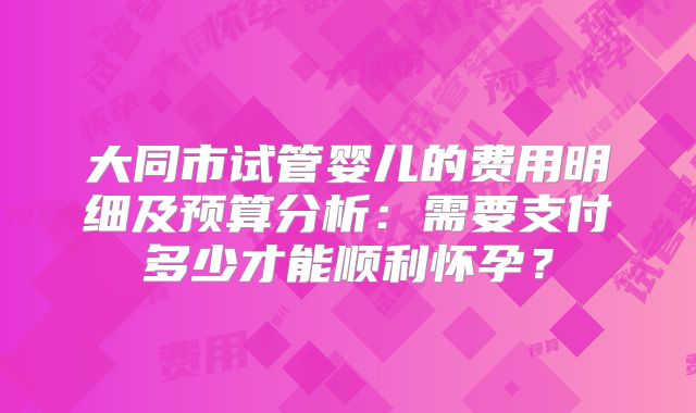 大同市试管婴儿的费用明细及预算分析：需要支付多少才能顺利怀孕？