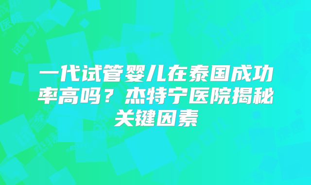 一代试管婴儿在泰国成功率高吗？杰特宁医院揭秘关键因素