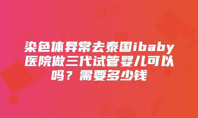 染色体异常去泰国ibaby医院做三代试管婴儿可以吗？需要多少钱