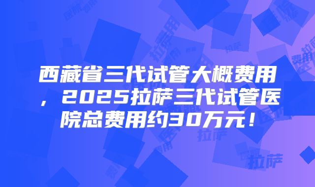 西藏省三代试管大概费用，2025拉萨三代试管医院总费用约30万元！