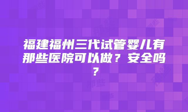 福建福州三代试管婴儿有那些医院可以做?安全吗?
