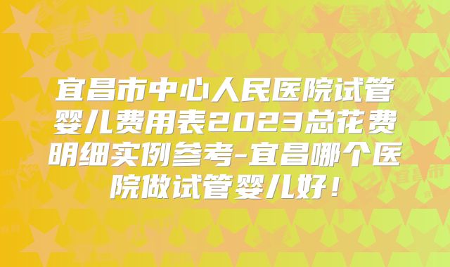 宜昌市中心人民医院试管婴儿费用表2023总花费明细实例参考-宜昌哪个医院做试管婴儿好！