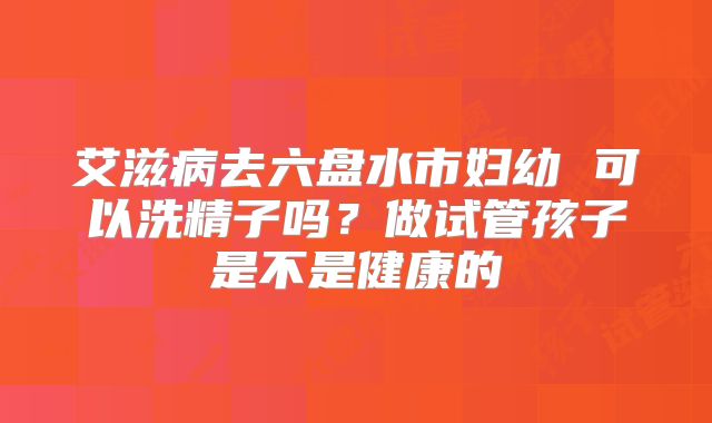 艾滋病去六盘水市妇幼 可以洗精子吗？做试管孩子是不是健康的